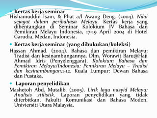  Kertas kerja seminar
Hishamuddin Isam, & Phat a/l Awang Deng. (2004). Nilai
sejagat dalam peribahasa Melayu. Kertas kerja yang
dibentangkan di Seminar Kolokium IV Bahasa dan
Pemikiran Melayu Indonesia, 17-19 April 2004 di Hotel
Garudia, Medan, Indonesia.
 Kertas kerja seminar (yang dibukukan/koleksi)
Hassan Ahmad. (2004). Bahasa dan pemikiran Melayu:
Tradisi dan kesinambungannya. Dlm. Worawit Baru@Haji
Ahmad Idris (Penyelenggara), Kolokium Bahasa dan
Pemikiran Melayu/Indonesia: Pemikiran Melayu – Tradisi
dan kesinambungan,1-12. Kuala Lumpur: Dewan Bahasa
dan Pustaka.
 Laporan penyelidikan
Mashetoh Abd. Mutalib. (2005). Lirik lagu nasyid Melayu:
Analisis stilistik. Laporan penyelidikan yang tidak
diterbitkan, Fakulti Komunikasi dan Bahasa Moden,
Univiersiti Utara Malaysia.
 