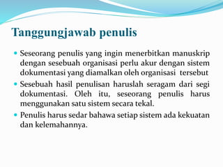 Tanggungjawab penulis
 Seseorang penulis yang ingin menerbitkan manuskrip
dengan sesebuah organisasi perlu akur dengan sistem
dokumentasi yang diamalkan oleh organisasi tersebut
 Sesebuah hasil penulisan haruslah seragam dari segi
dokumentasi. Oleh itu, seseorang penulis harus
menggunakan satu sistem secara tekal.
 Penulis harus sedar bahawa setiap sistem ada kekuatan
dan kelemahannya.
 