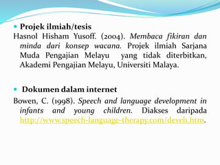  Projek ilmiah/tesis
Hasnol Hisham Yusoff. (2004). Membaca fikiran dan
minda dari konsep wacana. Projek ilmiah Sarjana
Muda Pengajian Melayu yang tidak diterbitkan,
Akademi Pengajian Melayu, Universiti Malaya.
 Dokumen dalam internet
Bowen, C. (1998). Speech and language development in
infants and young children. Diakses daripada
http://www.speech-language-therapy.com/devel1.htm.
 