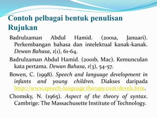 Contoh pelbagai bentuk penulisan
Rujukan
Badrulzaman Abdul Hamid. (2001a, Januari).
Perkembangan bahasa dan intelektual kanak-kanak.
Dewan Bahasa, 1(1), 61-64.
Badrulzaman Abdul Hamid. (2001b, Mac). Kemunculan
kata pertama. Dewan Bahasa, 1(3), 54-57.
Bowen, C. (1998). Speech and language development in
infants and young children. Diakses daripada
http://www.speech-language therapy.com/devel1.htm.
Chomsky, N. (1965). Aspect of the theory of syntax.
Cambrige: The Massachusette Institute of Technology.
 