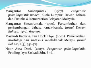 Mangantar Simanjuntak. (1987). Pengantar
psikolinguistik moden. Kuala Lumpur: Dewan Bahasa
dan Pustaka & Kementerian Pelajaran Malaysia.
Mangantar Simanjuntak. (1990). Pertumbuhan dan
perkembangan bahasa kanak-kanak. Jurnal Dewan
Bahasa, 34(9), 692-704.
Mashudi Kader & Tan Hock Thye. (2002). Pemerolehan
morfologi dan sintaksis kanak-kanak Melayu. Jurnal
Bahasa, 2(3), 352-373.
Noor Aina Dani. (2007). Pengantar psikolinguistik.
Petaling Jaya: Sasbadi Sdn. Bhd.
 