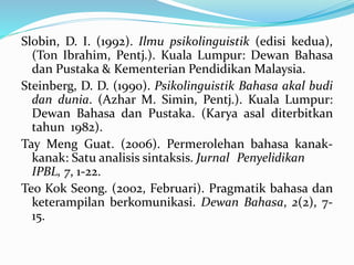 Slobin, D. I. (1992). Ilmu psikolinguistik (edisi kedua),
(Ton Ibrahim, Pentj.). Kuala Lumpur: Dewan Bahasa
dan Pustaka & Kementerian Pendidikan Malaysia.
Steinberg, D. D. (1990). Psikolinguistik Bahasa akal budi
dan dunia. (Azhar M. Simin, Pentj.). Kuala Lumpur:
Dewan Bahasa dan Pustaka. (Karya asal diterbitkan
tahun 1982).
Tay Meng Guat. (2006). Permerolehan bahasa kanak-
kanak: Satu analisis sintaksis. Jurnal Penyelidikan
IPBL, 7, 1-22.
Teo Kok Seong. (2002, Februari). Pragmatik bahasa dan
keterampilan berkomunikasi. Dewan Bahasa, 2(2), 7-
15.
 