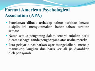 Format American Psychological
Association (APA)
 Penekanan dibuat terhadap tahun terbitan kerana
disiplin ini mengutamakan bahan-bahan terbitan
semasa
 Nama semua pengarang dalam senarai rujukan perlu
dicatat sebagai tanda penghargaan atas usaha mereka
 Pera pelajar dinasihatkan agar mengekalkan menaip
manuskrip langkau dua baris kecuali jia diarahkan
oleh pensyarah
 