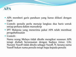 APA
 APA memberi garis panduan yang harus diikuti dengan
tepat
 Contoh: penulis perlu menaip langkau dua baris untuk
setiap perkara dalam manuskrip
 IPT Malaysia yang menerima pakai APA telah membuat
pengubahsuaian
 Contoh:
Nama orang Melayu tidak ditulis mengikut susunan APA
tetapi diubah bersesuaian dengan budaya timur. Cth:
Nuraini Yusoff tidak ditulis sebagai Yusoff, N. kerana nama
Yusoff bukan nama penulis tetapi bapa kepada penulis
 