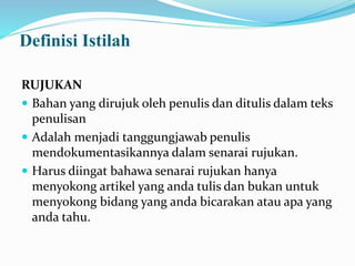 Definisi Istilah
RUJUKAN
 Bahan yang dirujuk oleh penulis dan ditulis dalam teks
penulisan
 Adalah menjadi tanggungjawab penulis
mendokumentasikannya dalam senarai rujukan.
 Harus diingat bahawa senarai rujukan hanya
menyokong artikel yang anda tulis dan bukan untuk
menyokong bidang yang anda bicarakan atau apa yang
anda tahu.
 