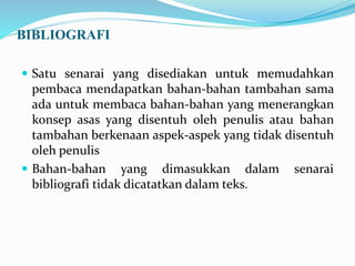 BIBLIOGRAFI
 Satu senarai yang disediakan untuk memudahkan
pembaca mendapatkan bahan-bahan tambahan sama
ada untuk membaca bahan-bahan yang menerangkan
konsep asas yang disentuh oleh penulis atau bahan
tambahan berkenaan aspek-aspek yang tidak disentuh
oleh penulis
 Bahan-bahan yang dimasukkan dalam senarai
bibliografi tidak dicatatkan dalam teks.
 