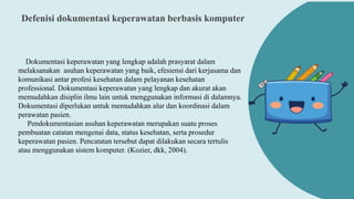 Defenisi dokumentasi keperawatan berbasis komputer
Dokumentasi keperawatan yang lengkap adalah prasyarat dalam
melaksanakan asuhan keperawatan yang baik, efesiensi dari kerjasama dan
komunikasi antar profesi kesehatan dalam pelayanan kesehatan
professional. Dokumentasi keperawatan yang lengkap dan akurat akan
memudahkan disiplin ilmu lain untuk menggunakan informasi di dalamnya.
Dokumentasi diperlukan untuk memudahkan alur dan koordinasi dalam
perawatan pasien.
Pendokumentasian asuhan keperawatan merupakan suatu proses
pembuatan catatan mengenai data, status kesehatan, serta prosedur
keperawatan pasien. Pencatatan tersebut dapat dilakukan secara tertulis
atau menggunakan sistem komputer. (Kozier, dkk, 2004).
 