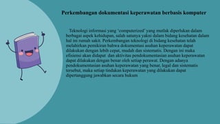 Teknologi informasi yang ‘computerized’ yang mutlak diperlukan dalam
berbagai aspek kehidupan, salah satunya yakni dalam bidang kesehatan dalam
hal ini rumah sakit. Perkembangan teknologi di bidang kesehatan telah
melahirkan pemikiran bahwa dokumentasi asuhan keperawatan dapat
dilakukan dengan lebih cepat, mudah dan sistematis. Dengan ini maka
efisiensi akan didapat dan aktivitas pendokumentasian asuhan keperawatan
dapat dilakukan dengan benar oleh setiap perawat. Dengan adanya
pendokumentasian asuhan keperawatan yang benar, legal dan sistematis
tersebut, maka setiap tindakan keperawatan yang dilakukan dapat
dipertanggung jawabkan secara hukum
Perkembangan dokumentasi keperawatan berbasis komputer
 