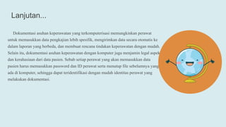 Lanjutan...
Dokumentasi asuhan keperawatan yang terkomputerisasi memungkinkan perawat
untuk memasukkan data pengkajian lebih spesifik, mengirimkan data secara otomatis ke
dalam laporan yang berbeda, dan membuat rencana tindakan keperawatan dengan mudah.
Selain itu, dokumentasi asuhan keperawatan dengan komputer juga menjamin legal aspek
dan kerahasiaan dari data pasien. Sebab setiap perawat yang akan memasukkan data
pasien harus memasukkan password dan ID perawat serta menutup file sebelumnya yang
ada di komputer, sehingga dapat teridentifikasi dengan mudah identitas perawat yang
melakukan dokumentasi.
 