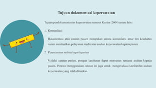 Tujuan dokumentasi keperawatan
Tujuan pendokumentasian keperawatan menurut Kozier (2004) antara lain :
1. Komunikasi
Dokumentasi atau catatan pasien merupakan sarana komunikasi antar tim kesehatan
dalam memberikan pelayanan medis atau asuhan keperawatan kepada pasien
2. Perencanaan asuhan kepada pasien
Melalui catatan pasien, petugas kesehatan dapat menyusun rencana asuhan kepada
pasien. Perawat menggunakan catatan ini juga untuk mengevaluasi keefektifan asuhan
keperawatan yang telah diberikan.
 
