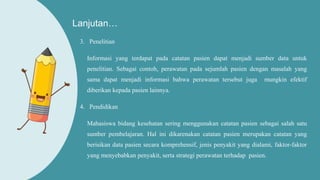 Lanjutan…
3. Penelitian
Informasi yang terdapat pada catatan pasien dapat menjadi sumber data untuk
penelitian. Sebagai contoh, perawatan pada sejumlah pasien dengan masalah yang
sama dapat menjadi informasi bahwa perawatan tersebut juga mungkin efektif
diberikan kepada pasien lainnya.
4. Pendidikan
Mahasiswa bidang kesehatan sering menggunakan catatan pasien sebagai salah satu
sumber pembelajaran. Hal ini dikarenakan catatan pasien merupakan catatan yang
berisikan data pasien secara komprehensif, jenis penyakit yang dialami, faktor-faktor
yang menyebabkan penyakit, serta strategi perawatan terhadap pasien.
 