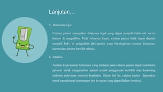Lanjutan…
5. Dokumen legal
Catatan pasien merupakan dokumen legal yang dapat menjadi bukti sah secara
hukum di pengadilan. Pada beberapa kasus, catatan pasien tidak dapat dipakai
menjadi bukti di pengadilan jika pasien yang bersangkutan merasa keberatan,
karena data pasien bersifat rahasia.
6. Analisis
Asuhan keperawatan Informasi yang terdapat pada catatan pasien dapat membantu
perawat untuk menganalisis apakah terjadi penggunaan berlebih atau berkurang
terhadap pelayanan institusi kesehatan. Dalam hal ini, catatan pasien digunakan
untuk menghitung keuntungan dan kerugian yang dapat dialami institusi.
 