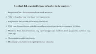 Manfaat dokumentasi keperawatan berbasis komputer
1. Penghematan biaya dari penggunaan kertas untuk pencatatan.
2. Tidak perlu gudang yang besar dalam penyimpanan arsip.
3. Penyimpanan data (Record )pasien menjadi lebih lama.
4. EMR yang dirancang dengan baik akan mendukung ototnomi yang dapat dipertanggung jawabkan.
5. Membantu dalam mencari informasi yang cepat sehingga dapat membantu dalam pengambilan keputusan yang
cepat juga.
6. Meningkatkan produktivitas bekerja.
7. Mengurangi kesalahan dalam menginterprestasikan pencatatan.
 
