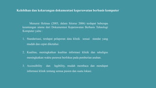 Kelebihan dan kekurangan dokumentasi keperawatan berbasis komputer
Menurut Holmas (2003, dalam Sitorus 2006) terdapat beberapa
keuntungan utama dari Dokumentasi Keperawatan Berbasis Tehnologi
Komputer yaitu :
1. Standarisasi, terdapat pelaporan data klinik sesuai standar yang
mudah dan cepat diketahui.
2. Kualitas, meningkatkan kualitas informasi klinik dan sekaligus
meningkatkan waktu perawat berfokus pada pemberian asuhan.
3. Accessibility dan legibility, mudah membaca dan mendapat
informasi klinik tentang semua pasien dan suatu lokasi.
 