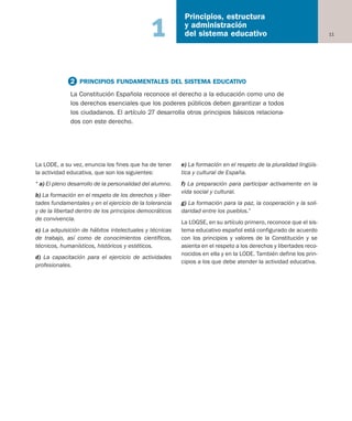 La LODE, a su vez, enuncia los fines que ha de tener
la actividad educativa, que son los siguientes:
“ a) El pleno desarrollo de la personalidad del alumno.
b) La formación en el respeto de los derechos y liber-
tades fundamentales y en el ejercicio de la tolerancia
y de la libertad dentro de los principios democráticos
de convivencia.
c) La adquisición de hábitos intelectuales y técnicas
de trabajo, así como de conocimientos científicos,
técnicos, humanísticos, históricos y estéticos.
d) La capacitación para el ejercicio de actividades
profesionales.
e) La formación en el respeto de la pluralidad lingüís-
tica y cultural de España.
f) La preparación para participar activamente en la
vida social y cultural.
g) La formación para la paz, la cooperación y la soli-
daridad entre los pueblos.”
La LOGSE, en su artículo primero, reconoce que el sis-
tema educativo español está configurado de acuerdo
con los principios y valores de la Constitución y se
asienta en el respeto a los derechos y libertades reco-
nocidos en ella y en la LODE. También define los prin-
cipios a los que debe atender la actividad educativa.
11
Principios, estructura
y administración
del sistema educativo1
2 PRINCIPIOS FUNDAMENTALES DEL SISTEMA EDUCATIVO
La Constitución Española reconoce el derecho a la educación como uno de
los derechos esenciales que los poderes públicos deben garantizar a todos
los ciudadanos. El artículo 27 desarrolla otros principios básicos relaciona-
dos con este derecho.
Educación castellano 27/5/02 08:22 Página 11
 