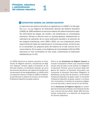 La LOGSE estructura el sistema educativo en Ense-
ñanzas de Régimen General y Enseñanzas de Régi-
men Especial. También regula la Educación de las
Personas Adultas y la Educación Especial, así como
las acciones educativas cuyo objetivo primordial es la
compensación de las desigualdades. La LOGSE sufrió
una pequeña reforma a finales de 1999 al modificar-
se parcialmente el sistema de acceso a la Formación
Profesional Específica de grado superior.
Dentro de las Enseñanzas de Régimen General se
incluyen la Educación Infantil, que comprende hasta
los seis años de edad y es de carácter no obligatorio;
la Educación Primaria, que es la primera etapa obli-
gatoria del sistema; la Educación Secundaria, que
comprende la Educación Secundaria Obligatoria, el
Bachillerato, de dos años de duración, y la Formación
Profesional Específica de grado medio; la Formación
Profesional Específica de grado superior y la Educa-
ción Universitaria. El período de enseñanza obligato-
ria es de diez años, y abarca de los 6 a los 16 años.
Como Enseñanzas de Régimen Especial se contem-
plan las Enseñanzas Artísticas y la Enseñanza de Idio-
mas, a las que hay que añadir, desde 1997, las Ense-
ñanzas conducentes a la obtención de titulaciones
de Técnicos Deportivos.
12
Principios, estructura
y administración
del sistema educativo 1
3 ESTRUCTURA GENERAL DEL SISTEMA EDUCATIVO
La estructura del sistema educativo es regulada por la LOGSE y la LOU (grá-
fico 1.1.). La Ley Orgánica de Ordenación General del Sistema Educativo
(LOGSE) de 1990 establece la estructura básica del sistema educativo espa-
ñol reformando las etapas, los niveles y las enseñanzas no universitarias
anteriores. Plantea la reforma como un proceso gradual, estableciendo un
calendario de aplicación de la nueva ordenación paralelo a la extinción de
las antiguas enseñanzas, entre 1990 y 2003, con una implantación previa
experimental de todas las enseñanzas en numerosos centros, de forma que
en la actualidad una pequeña parte del sistema de la LGE convive con el
nuevo sistema. Por su parte, la Ley Orgánica de Universidades (LOU) de 2001
estructura el nivel universitario en tres ciclos, manteniendo la ordenación
establecida por la LRU.
Educación castellano 27/5/02 08:22 Página 12
 