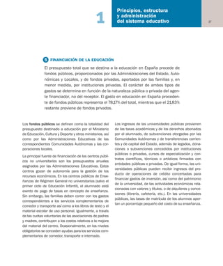17
Principios, estructura
y administración
del sistema educativo1
Los fondos públicos se definen como la totalidad del
presupuesto destinado a educación por el Ministerio
de Educación, Cultura y Deporte y otros ministerios, así
como por las Administraciones Educativas de las
correspondientes Comunidades Autónomas y las cor-
poraciones locales.
La principal fuente de financiación de los centros públi-
cos no universitarios son los presupuestos anuales
asignados por las Administraciones Educativas. Estos
centros gozan de autonomía para la gestión de los
recursos económicos. En los centros públicos de Ense-
ñanzas de Régimen General no universitarios (salvo el
primer ciclo de Educación Infantil), el alumnado está
exento de pago de tasas en concepto de enseñanza.
Sin embargo, las familias deben correr con los gastos
correspondientes a los servicios complementarios de
comedor y transporte así como a los libros de texto y el
material escolar de uso personal. Igualmente, a través
de las cuotas voluntarias de las asociaciones de padres
y madres, contribuyen a los costos relativos a la mejora
del material del centro. Ocasionalmente, en los niveles
obligatorios se conceden ayudas para los servicios com-
plementarios de comedor, transporte e internado.
Los ingresos de las universidades públicas provienen
de las tasas académicas y de los derechos abonados
por el alumnado, de subvenciones otorgadas por las
Comunidades Autónomas y de transferencias corrien-
tes y de capital del Estado, además de legados, dona-
ciones o subvenciones concedidos por instituciones
públicas o privadas, cursos de especialización y con-
tratos científicos, técnicos o artísticos firmados con
entidades públicas o privadas. De igual forma, las uni-
versidades públicas pueden recibir ingresos del pro-
ducto de operaciones de crédito concertadas para
financiar gastos de inversión, así como del patrimonio
de la universidad, de las actividades económicas rela-
cionadas con valores y títulos, o de alquileres y conce-
siones (librería, cafetería, etc.). En las universidades
públicas, las tasas de matrícula de los alumnos apor-
tan un porcentaje pequeño del costo de su enseñanza.
5 FINANCIACIÓN DE LA EDUCACIÓN
El presupuesto total que se destina a la educación en España procede de
fondos públicos, proporcionados por las Administraciones del Estado, Auto-
nómicas y Locales, y de fondos privados, aportados por las familias y, en
menor medida, por instituciones privadas. El carácter de ambos tipos de
gastos se determina en función de la naturaleza pública o privada del agen-
te financiador, no del receptor. El gasto en educación en España proceden-
te de fondos públicos representa el 78,17% del total, mientras que el 21,83%
restante proviene de fondos privados.
Educación castellano 27/5/02 08:22 Página 17
 