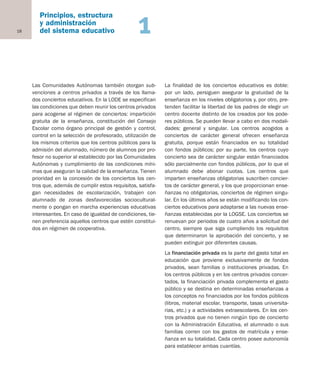18
Principios, estructura
y administración
del sistema educativo 1
Las Comunidades Autónomas también otorgan sub-
venciones a centros privados a través de los llama-
dos conciertos educativos. En la LODE se especifican
las condiciones que deben reunir los centros privados
para acogerse al régimen de conciertos: impartición
gratuita de la enseñanza, constitución del Consejo
Escolar como órgano principal de gestión y control,
control en la selección de profesorado, utilización de
los mismos criterios que los centros públicos para la
admisión del alumnado, número de alumnos por pro-
fesor no superior al establecido por las Comunidades
Autónomas y cumplimiento de las condiciones míni-
mas que aseguran la calidad de la enseñanza. Tienen
prioridad en la concesión de los conciertos los cen-
tros que, además de cumplir estos requisitos, satisfa-
gan necesidades de escolarización, trabajen con
alumnado de zonas desfavorecidas sociocultural-
mente o pongan en marcha experiencias educativas
interesantes. En caso de igualdad de condiciones, tie-
nen preferencia aquellos centros que estén constitui-
dos en régimen de cooperativa.
La finalidad de los conciertos educativos es doble:
por un lado, persiguen asegurar la gratuidad de la
enseñanza en los niveles obligatorios y, por otro, pre-
tenden facilitar la libertad de los padres de elegir un
centro docente distinto de los creados por los pode-
res públicos. Se pueden llevar a cabo en dos modali-
dades: general y singular. Los centros acogidos a
conciertos de carácter general ofrecen enseñanza
gratuita, porque están financiados en su totalidad
con fondos públicos; por su parte, los centros cuyo
concierto sea de carácter singular están financiados
sólo parcialmente con fondos públicos, por lo que el
alumnado debe abonar cuotas. Los centros que
imparten enseñanzas obligatorias suscriben concier-
tos de carácter general, y los que proporcionan ense-
ñanzas no obligatorias, conciertos de régimen singu-
lar. En los últimos años se están modificando los con-
ciertos educativos para adaptarse a las nuevas ense-
ñanzas establecidas por la LOGSE. Los conciertos se
renuevan por periodos de cuatro años a solicitud del
centro, siempre que siga cumpliendo los requisitos
que determinaron la aprobación del concierto, y se
pueden extinguir por diferentes causas.
La financiación privada es la parte del gasto total en
educación que proviene exclusivamente de fondos
privados, sean familias o instituciones privadas. En
los centros públicos y en los centros privados concer-
tados, la financiación privada complementa el gasto
público y se destina en determinadas enseñanzas a
los conceptos no financiados por los fondos públicos
(libros, material escolar, transporte, tasas universita-
rias, etc.) y a actividades extraescolares. En los cen-
tros privados que no tienen ningún tipo de concierto
con la Administración Educativa, el alumnado o sus
familias corren con los gastos de matrícula y ense-
ñanza en su totalidad. Cada centro posee autonomía
para establecer ambas cuantías.
Educación castellano 27/5/02 08:22 Página 18
 