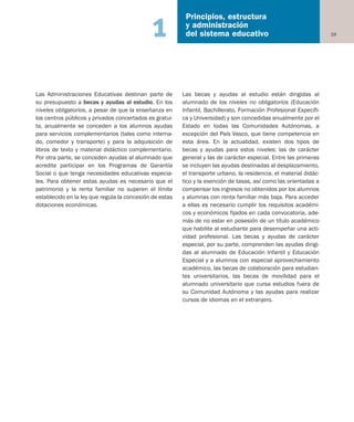19
Principios, estructura
y administración
del sistema educativo1
Las Administraciones Educativas destinan parte de
su presupuesto a becas y ayudas al estudio. En los
niveles obligatorios, a pesar de que la enseñanza en
los centros públicos y privados concertados es gratui-
ta, anualmente se conceden a los alumnos ayudas
para servicios complementarios (tales como interna-
do, comedor y transporte) y para la adquisición de
libros de texto y material didáctico complementario.
Por otra parte, se conceden ayudas al alumnado que
acredite participar en los Programas de Garantía
Social o que tenga necesidades educativas especia-
les. Para obtener estas ayudas es necesario que el
patrimonio y la renta familiar no superen el límite
establecido en la ley que regula la concesión de estas
dotaciones económicas.
Las becas y ayudas al estudio están dirigidas al
alumnado de los niveles no obligatorios (Educación
Infantil, Bachillerato, Formación Profesional Específi-
ca y Universidad) y son concedidas anualmente por el
Estado en todas las Comunidades Autónomas, a
excepción del País Vasco, que tiene competencia en
esta área. En la actualidad, existen dos tipos de
becas y ayudas para estos niveles: las de carácter
general y las de carácter especial. Entre las primeras
se incluyen las ayudas destinadas al desplazamiento,
el transporte urbano, la residencia, el material didác-
tico y la exención de tasas, así como las orientadas a
compensar los ingresos no obtenidos por los alumnos
y alumnas con renta familiar más baja. Para acceder
a ellas es necesario cumplir los requisitos académi-
cos y económicos fijados en cada convocatoria, ade-
más de no estar en posesión de un título académico
que habilite al estudiante para desempeñar una acti-
vidad profesional. Las becas y ayudas de carácter
especial, por su parte, comprenden las ayudas dirigi-
das al alumnado de Educación Infantil y Educación
Especial y a alumnos con especial aprovechamiento
académico, las becas de colaboración para estudian-
tes universitarios, las becas de movilidad para el
alumnado universitario que cursa estudios fuera de
su Comunidad Autónoma y las ayudas para realizar
cursos de idiomas en el extranjero.
Educación castellano 27/5/02 08:22 Página 19
 