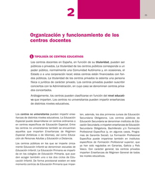 212
Los centros no universitarios pueden impartir ense-
ñanzas de distintos niveles educativos. La Educación
Especial puede desarrollarse en centros ordinarios o
en centros específicos de Educación Especial. Entre
los centros no universitarios también se encuentran
aquellos que imparten Enseñanzas de Régimen
Especial (Artísticas o de Idiomas), así como Educa-
ción de Personas Adultas y Educación a Distancia.
Los centros públicos en los que se imparte única-
mente Educación Infantil se denominan escuelas de
Educación Infantil. La Educación Primaria es imparti-
da en los colegios de Educación Primaria, que pue-
den acoger también uno o los dos ciclos de Edu-
cación Infantil. De forma provisional existen en este
momento centros de Educación Primaria que impar-
ten, además, los dos primeros cursos de Educación
Secundaria Obligatoria. Los centros públicos de
Educación Secundaria se denominan institutos de Edu-
cación Secundaria, e imparten enseñanzas de Educación
Secundaria Obligatoria, Bachillerato y/o Formación
Profesional Específica (y, en algunos casos, Progra-
mas de Garantía Social). La Formación Profesional
Específica puede impartirse también en institutos
específicos de Formación Profesional superior, que
ya han sido regulados en Canarias, Galicia y País
Vasco. Con carácter general, los centros privados
imparten Enseñanzas de Régimen General de todos
los niveles educativos.
1 TIPOLOGÍA DE CENTROS EDUCATIVOS
Los centros docentes en España, en función de su titularidad, pueden ser
públicos o privados. La titularidad de los centros públicos corresponde a un
poder público, normalmente una Comunidad Autónoma y, en ocasiones, el
Estado o a una corporación local; estos centros están financiados con fon-
dos públicos. La titularidad de los centros privados la ostenta una persona
física o jurídica de carácter privado. Los centros privados pueden suscribir
conciertos con la Administración, en cuyo caso se denominan centros priva-
dos concertados.
Análogamente, los centros pueden clasificarse en función del nivel educati-
vo que imparten. Los centros no universitarios pueden impartir enseñanzas
de distintos niveles educativos.
Organización y funcionamiento de los
centros docentes
Educación castellano 27/5/02 08:22 Página 21
 