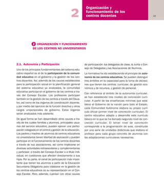 23
Organización y
funcionamiento de los
centros docentes2
2.1. Autonomía y Participación
Uno de los principios fundamentantes del sistema edu-
cativo español es el de la participación de la comuni-
dad educativa en el gobierno y la gestión de los cen-
tros docentes. Así, además de los cauces establecidos
para la participación social en la planificación general
del sistema educativo ya analizados, la comunidad
educativa participa en el gobierno de los centros a tra-
vés del Consejo Escolar. Los profesores participan
también en la gestión de los centros a través del Claus-
tro, así como de los órganos de coordinación docente,
y por medio del ejercicio de la función directiva y otros
cargos unipersonales de gobierno. Estos órganos
serán analizados más adelante.
De igual forma se han desarrollado otros cauces a tra-
vés de los cuales familias y alumnos, principales usua-
rios del servicio educativo, pueden ejercer una partici-
pación colegiada en el control y gestión de la educación.
Los padres y madres de alumnos de centros educativos
no universitarios tienen libertad de asociación y pueden
participar en el funcionamiento de los centros docentes
a través de sus asociaciones, así como implicarse en
diversas actividades extraescolares y complementarias
y participar, a través del Consejo Escolar o a título indi-
vidual, en cuestiones que afecten directamente a sus
hijos. Por su parte, el canal de participación más impor-
tante que tienen los alumnos a partir de la Educación
Secundaria Obligatoria para colaborar en la gestión de
los centros educativos es su representación en el Con-
sejo Escolar. Pero, además, cuentan con otros cauces
de participación: los delegados de clase, la Junta o Con-
sejo de Delegados y las Asociaciones de Alumnos.
La normativa ha ido estableciendo el principio de auto-
nomía de los centros educativos. Se pueden distinguir
tres ámbitos en la capacidad para la toma de decisio-
nes que tienen los centros: curricular, de gestión eco-
nómica y de recursos, y gestión de personal.
Con referencia al ámbito de la autonomía curricular,
se han establecido tres niveles de concreción curri-
cular. A partir de las enseñanzas mínimas que esta-
blece el Gobierno de la nación para todo el Estado,
cada Comunidad Autónoma elabora su propio currí-
culo oficial (primer nivel de concreción curricular). El
centro educativo adapta y desarrolla este currículo
básico en lo que se ha llamado segundo nivel de con-
creción curricular. El tercer nivel de concreción
corresponde a la programación de aula, constituida
por una serie de unidades didácticas que elabora el
profesor para cada grupo concreto de alumnos con
las adaptaciones curriculares necesarias.
2 ORGANIZACIÓN Y FUNCIONAMIENTO
DE LOS CENTROS NO UNIVERSITARIOS
Educación castellano 27/5/02 08:22 Página 23
 