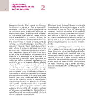 24
Organización y
funcionamiento de los
centros docentes 2
Los centros docentes deben elaborar tres documen-
tos diferentes en los que se refleja su organización
pedagógica y curricular: el proyecto educativo, donde
se exponen las señas de identidad del centro, los
objetivos, prioridades y procedimientos de actuación,
los principios de organización, los cauces previstos
para la participación de la comunidad escolar y los
medios para la relación y coordinación con otros cen-
tros e instituciones; el proyecto curricular, donde se
concreta y completa el currículo para cada etapa edu-
cativa y en el que se incluyen los objetivos, conteni-
dos y criterios de evaluación por áreas, los criterios
generales sobre metodología, agrupamiento de alum-
nos y organización espacial y temporal de las activi-
dades, las decisiones relativas al tratamiento de la
diversidad y la organización de la orientación y la
acción tutorial; y, por último, el plan organizativo del
centro, que contiene la propuesta organizativa y curri-
cular anual, por lo que incorpora el horario general y
el calendario de reuniones y evaluaciones, la concre-
ción de los proyectos y programas del centro, etc. Al
final de cada curso académico se elabora también
una memoria que recoge y evalúa las actividades y el
funcionamiento del centro. A estos documentos hay
que añadir la programación didáctica del aula, elabo-
rada por los docentes para cada grupo de alumnos y
alumnas. El reglamento interno de funcionamiento
refleja los aspectos de la vida del centro que no estén
contemplados específicamente en la legislación
vigente, forma parte del proyecto educativo y debe
adaptarse a la normativa sobre derechos y deberes
del alumnado promulgada por las distintas Comuni-
dades Autónomas, que recoge también lo relativo al
régimen disciplinario de los centros.
El segundo ámbito de autonomía es el referido a la
responsabilidad en las decisiones sobre la gestión
económica y de recursos. Con la LOPEG se deja en
manos de los centros, entre otras, la distribución de
los gastos y la contratación de obras y suministros.
Para asegurar la eficacia de su gestión económica,
los centros docentes deben elaborar anualmente un
presupuesto en el que se incluyan los ingresos y la
previsión de gastos para el curso escolar correspon-
diente.
Por último, la gestión de personal es uno de los domi-
nios en los que los centros poseen menos autonomía
hasta el momento. Los centros educativos de titulari-
dad pública apenas tienen capacidad para tomar
decisiones en cuanto a su personal: no pueden selec-
cionar al profesorado, ni decidir su número, su perfil
profesional o sus condiciones laborales, aunque sí
pueden distribuirlo dentro del centro, de acuerdo con
un marco normativo, y elegir al director o directora,
siempre entre los docentes acreditados por la Admi-
nistración.
Educación castellano 27/5/02 08:22 Página 24
 