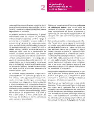 27
Organización y
funcionamiento de los
centros docentes2
responsable de coordinar la acción tutorial, las activi-
dades de perfeccionamiento del profesorado y las tare-
as de los Equipos de Ciclo en Primaria y de los jefes de
Departamento en Secundaria.
El secretario asume la administración y la gestión
económica del centro. Sus funciones son, entre otras,
ordenar el régimen económico, coordinar y dirigir al
personal de administración y servicios, elaborar el
anteproyecto y/o proyecto del presupuesto, actuar
como secretario de los órganos colegiados, custodiar
los libros y archivos del centro y expedir las certifica-
ciones, realizar y mantener actualizado el inventario
general del centro y velar por el mantenimiento del
material. Los centros de Secundaria cuya compleji-
dad lo requiera pueden tener adscrito un administra-
dor que sustituya al secretario y se encargue de la
gestión de los recursos. Éste es el único miembro del
equipo directivo que no puede designar el director, ya
que es nombrado por la Administración y tiene desti-
no definitivo en el puesto. Hasta el momento existen
muy pocos institutos de Educación Secundaria que
cuenten con esta figura.
En los centros privados concertados, aunque las dis-
posiciones básicas son las mismas que para los cen-
tros públicos, existen algunas cuestiones particula-
res. En primer lugar, el único órgano unipersonal que
se establece como obligatorio es el director, dejando
a criterio de cada centro la existencia de otros órga-
nos unipersonales. La elección del mismo se realiza
mediante acuerdo entre el titular del centro y el Con-
sejo Escolar, pudiendo ser candidatos todos los pro-
fesores con un año de permanencia en el centro o
tres en otro centro de la misma entidad titular, de
forma que los directivos de centros concertados
están exentos de la acreditación.
Los centros educativos cuentan con diversos órganos
de coordinación docente, cuya función básica es
garantizar la actuación conjunta y planificada de
todos los responsables del proceso de enseñanza y
aprendizaje, así como regular la organización de las
relaciones entre todos los miembros de la comunidad
educativa.
Con carácter general, los centros de Educación Infan-
til y Primaria tienen como órganos de coordinación
docente los tutores, los Equipos de Ciclo y la Comisión
de Coordinación Pedagógica, y los centros de Educa-
ción Secundaria cuentan con los tutores, los Departa-
mentos Didácticos, la Comisión de Coordinación Peda-
gógica, el Departamento de Orientación y el Departa-
mento de Actividades Complementarias y Extraescola-
res. De todos modos, su composición y funciones varí-
an entre las Comunidades Autónomas e incluso pue-
den ser distintos entre centros del mismo nivel educa-
tivo, ya que ambas instancias tienen autonomía para
determinar otros órganos de coordinación además de
los establecidos en la legislación.
El órgano básico de coordinación docente en los cen-
tros de Educación Infantil y Primaria es el maestro
tutor de cada grupo, que se responsabiliza de la
orientación de los alumnos y del seguimiento de sus
progresos y dificultades (ver capítulo 5).
El profesorado que imparte docencia en cada ciclo de
Educación Primaria constituye el Equipo de Ciclo, que
está dirigido por un coordinador. Éste es el órgano
encargado de organizar y desarrollar las enseñanzas
propias del ciclo bajo la supervisión del jefe de estu-
dios, mantener actualizada la metodología didáctica y
llevar a cabo las adaptaciones curriculares, así como
las actividades extraescolares y complementarias. La
Comisión de Coordinación Pedagógica está formada
Educación castellano 27/5/02 08:22 Página 27
 