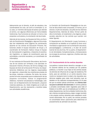 28
Organización y
funcionamiento de los
centros docentes 2
básicamente por el director, el jefe de estudios y los
coordinadores de ciclo, así como el orientador (o, en
su caso, un miembro del equipo de sector que atiende
al centro), con algunas diferencias por Comunidades
Autónomas. Sus funciones se articulan en torno a los
proyectos curriculares y la orientación del alumnado.
Además de los tutores, los Equipos de Ciclo y la Comi-
sión de Coordinación Pedagógica, algunas Comunida-
des han establecido otros órganos de coordinación
docente en los centros de Educación Primaria. Así,
Canarias añade el Equipo Educativo de Grupo y el
coordinador de formación; Galicia incluye el Equipo
de Normalización Lingüística; y Cataluña el coordina-
dor lingüístico, un órgano de coordinación para las
actividades y servicios escolares y un coordinador de
informática.
En los institutos de Educación Secundaria, las funcio-
nes de los tutores son similares a las ejercidas en
Educación Infantil y Primaria. De forma análoga a los
Equipos de Ciclo de la Educación Primaria, los Depar-
tamentos Didácticos son los órganos responsables
de organizar y desarrollar las enseñanzas propias de
las áreas, materias o módulos. Por tanto, les corres-
ponde formular propuestas para la elaboración de los
proyectos curriculares, realizar la programación
didáctica, mantener actualizada la metodología, cola-
borar con el Departamento de Orientación, proponer
materias optativas, etc. Están dirigidos por el jefe de
Departamento, que los representa y coordina todas
sus actividades académicas.
La Comisión de Coordinación Pedagógica en los cen-
tros de Secundaria está compuesta, al menos, por el
director, el jefe de estudios y los jefes de los distintos
Departamentos. Además de éstos, forman parte de
ella el orientador, el vicedirector y los órganos uniper-
sonales adjuntos (en los centros que cuenten con
estas figuras).
El Departamento de Orientación (cuyas funciones y
composición se detallan en el capítulo 5) tiene enco-
mendada la organización de la orientación educativa,
psicopedagógica y profesional, y el plan de acción
tutorial de los alumnos. Por su parte, el Departamen-
to de Actividades Complementarias y Extraescolares
se encarga de promover, organizar y facilitar este tipo
de actividades.
2.3. Funcionamiento de los centros docentes
Los padres o tutores tienen derecho a escoger un cen-
tro docente distinto de los creados por los poderes
públicos y a inscribir a sus hijos en los centros escola-
res del área de influencia de su lugar de residencia. Por
tanto, para ser admitido en un centro docente única-
mente es necesario tener la edad y los requisitos aca-
démicos exigidos para cada nivel educativo (que se
detallan en los capítulos correspondientes). En el caso
de que no existan plazas suficientes, los criterios bási-
cos para la admisión del alumnado en centros públicos
y privados concertados están regulados para todo el
Estado en la LODE, que es completada por la LOPEG. A
estas disposiciones, las Comunidades Autónomas aña-
den criterios complementarios y dejan margen también
a los propios centros docentes para establecer condi-
ciones adicionales. Por su parte, los centros privados
no concertados tienen autonomía para determinar el
procedimiento de admisión de alumnos.
Educación castellano 27/5/02 08:22 Página 28
 