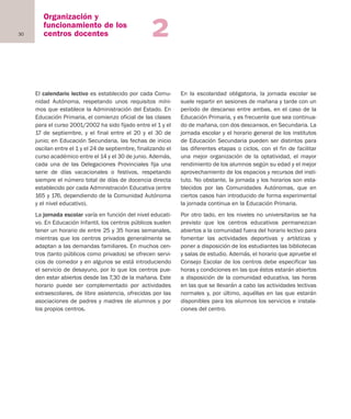 30
Organización y
funcionamiento de los
centros docentes 2
El calendario lectivo es establecido por cada Comu-
nidad Autónoma, respetando unos requisitos míni-
mos que establece la Administración del Estado. En
Educación Primaria, el comienzo oficial de las clases
para el curso 2001/2002 ha sido fijado entre el 1 y el
17 de septiembre, y el final entre el 20 y el 30 de
junio; en Educación Secundaria, las fechas de inicio
oscilan entre el 1 y el 24 de septiembre, finalizando el
curso académico entre el 14 y el 30 de junio. Además,
cada una de las Delegaciones Provinciales fija una
serie de días vacacionales o festivos, respetando
siempre el número total de días de docencia directa
establecido por cada Administración Educativa (entre
165 y 176, dependiendo de la Comunidad Autónoma
y el nivel educativo).
La jornada escolar varía en función del nivel educati-
vo. En Educación Infantil, los centros públicos suelen
tener un horario de entre 25 y 35 horas semanales,
mientras que los centros privados generalmente se
adaptan a las demandas familiares. En muchos cen-
tros (tanto públicos como privados) se ofrecen servi-
cios de comedor y en algunos se está introduciendo
el servicio de desayuno, por lo que los centros pue-
den estar abiertos desde las 7,30 de la mañana. Este
horario puede ser complementado por actividades
extraescolares, de libre asistencia, ofrecidas por las
asociaciones de padres y madres de alumnos y por
los propios centros.
En la escolaridad obligatoria, la jornada escolar se
suele repartir en sesiones de mañana y tarde con un
período de descanso entre ambas, en el caso de la
Educación Primaria, y es frecuente que sea continua-
do de mañana, con dos descansos, en Secundaria. La
jornada escolar y el horario general de los institutos
de Educación Secundaria pueden ser distintos para
las diferentes etapas o ciclos, con el fin de facilitar
una mejor organización de la optatividad, el mayor
rendimiento de los alumnos según su edad y el mejor
aprovechamiento de los espacios y recursos del insti-
tuto. No obstante, la jornada y los horarios son esta-
blecidos por las Comunidades Autónomas, que en
ciertos casos han introducido de forma experimental
la jornada continua en la Educación Primaria.
Por otro lado, en los niveles no universitarios se ha
previsto que los centros educativos permanezcan
abiertos a la comunidad fuera del horario lectivo para
fomentar las actividades deportivas y artísticas y
poner a disposición de los estudiantes las bibliotecas
y salas de estudio. Además, el horario que apruebe el
Consejo Escolar de los centros debe especificar las
horas y condiciones en las que éstos estarán abiertos
a disposición de la comunidad educativa, las horas
en las que se llevarán a cabo las actividades lectivas
normales y, por último, aquéllas en las que estarán
disponibles para los alumnos los servicios e instala-
ciones del centro.
Educación castellano 27/5/02 08:22 Página 30
 