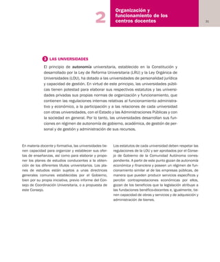 31
Organización y
funcionamiento de los
centros docentes2
En materia docente y formativa, las universidades tie-
nen capacidad para organizar y establecer sus ofer-
tas de enseñanzas, así como para elaborar y propo-
ner los planes de estudios conducentes a la obten-
ción de los diferentes títulos universitarios. Los pla-
nes de estudios están sujetos a unas directrices
generales comunes establecidas por el Gobierno,
bien por su propia iniciativa, previo informe del Con-
sejo de Coordinación Universitaria, o a propuesta de
este Consejo.
Los estatutos de cada universidad deben respetar las
regulaciones de la LOU y ser aprobados por el Conse-
jo de Gobierno de la Comunidad Autónoma corres-
pondiente. A partir de este punto gozan de autonomía
económica y financiera y poseen un régimen de fun-
cionamiento similar al de las empresas públicas, de
manera que pueden producir servicios específicos y
percibir contraprestaciones económicas por ellos,
gozan de los beneficios que la legislación atribuye a
las fundaciones benéfico-docentes e, igualmente, tie-
nen capacidad de obras y servicios y de adquisición y
administración de bienes.
3 LAS UNIVERSIDADES
El principio de autonomía universitaria, establecido en la Constitución y
desarrollado por la Ley de Reforma Universitaria (LRU) y la Ley Orgánica de
Universidades (LOU), ha dotado a las universidades de personalidad jurídica
y capacidad de gestión. En virtud de este principio, las universidades públi-
cas tienen potestad para elaborar sus respectivos estatutos y las universi-
dades privadas sus propias normas de organización y funcionamiento, que
contienen las regulaciones internas relativas al funcionamiento administra-
tivo y económico, a la participación y a las relaciones de cada universidad
con otras universidades, con el Estado y las Administraciones Públicas y con
la sociedad en general. Por lo tanto, las universidades desarrollan sus fun-
ciones en régimen de autonomía de gobierno, académica, de gestión de per-
sonal y de gestión y administración de sus recursos.
Educación castellano 27/5/02 08:22 Página 31
 
