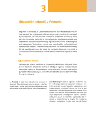 333
La finalidad de esta etapa educativa es favorecer el
desarrollo físico, intelectual, afectivo, social y moral de
los alumnos y ayudar a compensar posibles carencias
relacionadas con el entorno social, cultural o económico.
Los objetivos generales se organizan en torno a cua-
tro núcleos: que los niños descubran, conozcan y con-
trolen su propio cuerpo, lo que les proporcionará una
imagen positiva y real de sí mismos con el fin de que
valoren sus capacidades y limitaciones; que los niños
actúen cada vez más autónomamente, de modo que
vayan adquiriendo una seguridad afectiva y emocio-
nal que les ayude a desarrollar capacidades de ini-
ciativa y autoconfianza, a ampliar las relaciones
sociales y a establecer vínculos cada vez más fluidos
Según se ha señalado, el Gobierno establece los aspectos básicos del currí-
culo; es decir, las enseñanzas mínimas comunes a todo el territorio estatal.
A partir de ellas, las Comunidades Autónomas establecen el currículo oficial
para los centros de su territorio, concretando los objetivos generales para
cada etapa, los contenidos mínimos y algunas orientaciones metodológicas
y de evaluación. Teniendo en cuenta esta organización, en los siguientes
apartados se presenta una breve descripción de las enseñanzas mínimas y
de los aspectos comunes de todos los currículos, haciendo referencia al
currículo por Comunidades sólo cuando existen diferencias dignas de seña-
lar.
1 EDUCACIÓN INFANTIL
La Educación Infantil constituye el primer nivel del sistema educativo. Com-
prende desde los 0 hasta los 6 años de edad y se organiza en dos ciclos de
tres cursos cada uno. Aunque es una etapa voluntaria, tiene un carácter ine-
quívocamente educativo y se encuentra en estrecha relación con el nivel de
Educación Primaria.
Educación Infantil y Primaria
Educación castellano 27/5/02 08:22 Página 33
 
