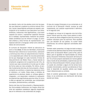 34
Educación Infantil
y Primaria 3
de relación, tanto con los adultos como con los igua-
les; que observen y exploren su entorno natural, fami-
liar y social, desarrollando actitudes de respeto y par-
ticipación en la medida en que descubren sus carac-
terísticas y relaciones más significativas; y que sean
capaces de evocar y representar aspectos diversos
de la realidad, expresándolos mediante las posibili-
dades simbólicas que les ofrecen el juego, la activi-
dad artística y otras formas de representación, con
especial atención al lenguaje verbal como elemento
básico de comunicación.
El currículo de Educación Infantil se estructura en
torno a tres áreas. El área de Identidad y Autonomía
Personal hace referencia al conocimiento, valoración
y control que los niños van adquiriendo de sí mismos,
y a la capacidad para utilizar los recursos personales
de los que dispongan en cada momento. El área de
Descubrimiento del Medio Físico y Social aborda la
ampliación progresiva de la experiencia del niño, de
manera que vaya conociendo el mundo que le rodea
de forma cada vez más completa. Por último, el sen-
tido fundamental del área de Comunicación y Repre-
sentación es contribuir a mejorar las relaciones entre
el individuo y el medio. Estas áreas o ámbitos de
experiencia se plantean desde un enfoque global e
integrador, y se desarrollan mediante la realización
de experiencias significativas para los niños. En torno
a ellas se agrupan los contenidos, que comprenden
conceptos, procedimientos y actitudes.
Dentro del área de Comunicación y Representación,
las Comunidades Autónomas con lengua oficial dis-
tinta del castellano establecen algunas singularida-
des en lo referente a los contenidos de Lengua.
El área de Lengua Extranjera no se contempla en el
currículo de la Educación Infantil, aunque se está
implantando, con carácter experimental o definitivo,
en el segundo ciclo.
La Religión se incluye en el segundo ciclo de la Edu-
cación Infantil para los niños cuyos padres lo solici-
ten, siendo de oferta obligatoria para los centros y de
carácter voluntario para los alumnos. Para aquéllos
que, por decisión de sus padres, no cursen estas
enseñanzas, los centros organizan actividades alter-
nativas.
También están presentes a lo largo de toda la etapa y
a través de las distintas áreas los temas transversales,
tales como: la Educación Moral y para la Paz, para la
Salud, para la Igualdad de Oportunidades de ambos
Sexos, Educación Ambiental y Educación del Consumi-
dor. El currículo propone abordarlos de manera globali-
zada a través de las actividades y experiencias que rea-
lizan los niños de Educación Infantil, aunque cada cen-
tro puede dar prioridad a alguno de los temas trans-
versales mencionados y centrar sus esfuerzos en favo-
recer el desarrollo de aquellos valores que tengan
mayor relevancia para su contexto.
Dado el carácter globalizador e integrador de esta
etapa, no se contempla una distribución del tiempo
escolar por áreas.
Educación Infantil
y Primaria
Educación castellano 27/5/02 08:22 Página 34
 