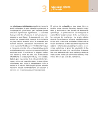 35
Educación Infantil
y Primaria3
Los principios metodológicos que deben enmarcar la
acción pedagógica de esta etapa hacen referencia a
una perspectiva globalizadora, para favorecer que se
produzcan aprendizajes significativos. La actividad
física y mental del niño es una de las fuentes princi-
pales de su aprendizaje y de su desarrollo y, en este
sentido, es imprescindible destacar la importancia
del juego como la actividad propia de esta etapa. Los
aspectos afectivos y de relación adquieren una rele-
vancia especial en la Educación Infantil, de forma que
la interacción entre los niños y niñas constituye tanto
un objetivo educativo como un recurso metodológico
de primer orden, ya que facilita el progreso intelec-
tual, afectivo y social. Por otro lado, la Educación
Infantil tiene un carácter preventivo y compensador.
Dada la gran importancia de la intervención tempra-
na para evitar que los problemas en el desarrollo se
intensifiquen, esta etapa es esencialmente crítica y
precisa de la máxima atención para que las distintas
instancias actúen coordinadamente con relación a
los niños con necesidades educativas especiales.
El proceso de evaluación en esta etapa tiene un
carácter global, continuo, formativo, regulador, orien-
tador y autocorrector del proceso de enseñanza-
aprendizaje. Los profesores son los encargados de
evaluar tanto los aprendizajes de los alumnos como
los procesos de enseñanza y su propia práctica
docente. Tomando como referente los objetivos edu-
cativos y los criterios de evaluación, corresponde al
equipo docente de la etapa establecer algunos indi-
cadores o criterios de evaluación para valorar, en tér-
minos cualitativos, el grado de adquisición de las
capacidades en cada ciclo. Las técnicas de evalua-
ción más adecuadas para esta etapa son las entre-
vistas con los padres y la observación directa y siste-
mática del niño por parte del profesorado.
Educación castellano 27/5/02 08:22 Página 35
 