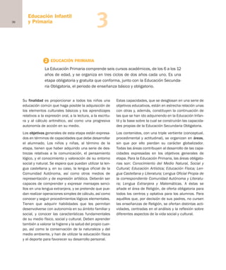 36
Educación Infantil
y Primaria 3
Su finalidad es proporcionar a todos los niños una
educación común que haga posible la adquisición de
los elementos culturales básicos y los aprendizajes
relativos a la expresión oral, a la lectura, a la escritu-
ra y al cálculo aritmético, así como una progresiva
autonomía de acción en su medio.
Los objetivos generales de esta etapa están expresa-
dos en términos de capacidades que debe desarrollar
el alumnado. Los niños y niñas, al término de la
etapa, tienen que haber adquirido una serie de des-
trezas relativas a la comunicación, el pensamiento
lógico, y el conocimiento y valoración de su entorno
social y natural. Se espera que puedan utilizar la len-
gua castellana y, en su caso, la lengua oficial de la
Comunidad Autónoma, así como otros medios de
representación y de expresión artística. Deberán ser
capaces de comprender y expresar mensajes senci-
llos en una lengua extranjera, y se pretende que pue-
dan realizar operaciones simples de cálculo, así como
conocer y seguir procedimientos lógicos elementales.
Tienen que adquirir habilidades que les permitan
desenvolverse con autonomía en su ámbito familiar y
social, y conocer las características fundamentales
de su medio físico, social y cultural. Deben aprender
también a valorar la higiene y la salud del propio cuer-
po, así como la conservación de la naturaleza y del
medio ambiente, y han de utilizar la educación física
y el deporte para favorecer su desarrollo personal.
Estas capacidades, que se desglosan en una serie de
objetivos educativos, están en estrecha relación unas
con otras y, además, constituyen la continuación de
las que se han ido adquiriendo en la Educación Infan-
til y la base sobre la cual se construirán las capacida-
des propias de la Educación Secundaria Obligatoria.
Los contenidos, con una triple vertiente (conceptual,
procedimental y actitudinal), se organizan en áreas,
sin que por ello pierdan su carácter globalizador.
Todas las áreas contribuyen al desarrollo de las capa-
cidades expresadas en los objetivos generales de
etapa. Para la Educación Primaria, las áreas obligato-
rias son: Conocimiento del Medio Natural, Social y
Cultural; Educación Artística; Educación Física; Len-
gua Castellana y Literatura; Lengua Oficial Propia de
la correspondiente Comunidad Autónoma y Literatu-
ra; Lengua Extranjera y Matemáticas. A éstas se
añade el área de Religión, de oferta obligatoria para
todos los centros y optativa para los alumnos. Para
aquéllos que, por decisión de sus padres, no cursen
las enseñanzas de Religión, se ofertan distintas acti-
vidades, centradas en el análisis y la reflexión sobre
diferentes aspectos de la vida social y cultural.
2 EDUCACIÓN PRIMARIA
La Educación Primaria comprende seis cursos académicos, de los 6 a los 12
años de edad, y se organiza en tres ciclos de dos años cada uno. Es una
etapa obligatoria y gratuita que conforma, junto con la Educación Secunda-
ria Obligatoria, el periodo de enseñanza básico y obligatorio.
Educación castellano 27/5/02 08:22 Página 36
 