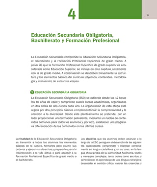 394
La finalidad de la Educación Secundaria Obligatoria
es transmitir a todos los alumnos los elementos
básicos de la cultura, formarles para asumir sus
deberes y ejercer sus derechos y prepararles para la
incorporación a la vida activa o para acceder a la
Formación Profesional Específica de grado medio o
al Bachillerato.
Los objetivos que los alumnos deben alcanzar a lo
largo de la ESO persiguen el desarrollo de las siguien-
tes capacidades: comprender y expresar correcta-
mente en lengua castellana y, en su caso, en la len-
gua oficial propia de su Comunidad Autónoma, textos
y mensajes complejos, tanto orales como escritos, y
perfeccionar el aprendizaje de una lengua extranjera;
desarrollar el sentido crítico; valorar las creencias y
La Educación Secundaria comprende la Educación Secundaria Obligatoria,
el Bachillerato y la Formación Profesional Específica de grado medio. A
pesar de que la Formación Profesional Específica de grado superior es con-
siderada como Educación Superior, se incluye en este capítulo juntamente
con la de grado medio. A continuación se describen brevemente la estruc-
tura y los elementos básicos del currículo (objetivos, contenidos, metodolo-
gía y evaluación) de estas tres etapas.
1 EDUCACIÓN SECUNDARIA OBIGATORIA
La Educación Secundaria Obligatoria (ESO) se extiende desde los 12 hasta
los 16 años de edad y comprende cuatro cursos académicos, organizados
en dos ciclos de dos cursos cada uno. La organización de esta etapa está
regida por dos principios básicos complementarios: la comprensividad y la
atención a la diversidad. Desde este planteamiento se pretende, por un
lado, proporcionar una formación polivalente, mediante un núcleo de conte-
nidos comunes para todos los alumnos y, por otro, establecer una progresi-
va diferenciación de los contenidos en los últimos cursos.
Educación Secundaria Obligatoria,
Bachillerato y Formación Profesional
Educación castellano 27/5/02 08:22 Página 39
 