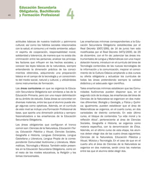 40
Educación Secundaria
Obligatoria, Bachillerato
y Formación Profesional 4
actitudes básicas de nuestra tradición y patrimonio
cultural, así como los hábitos sociales relacionados
con la salud, el consumo y el medio ambiente; adqui-
rir espíritu de cooperación, responsabilidad moral,
solidaridad y tolerancia, de manera que no exista dis-
criminación entre las personas; analizar los principa-
les factores que influyen en los hechos sociales; y
conocer las leyes básicas de la naturaleza, siempre
entendiendo la dimensión práctica de los conoci-
mientos obtenidos, adquiriendo una preparación
básica en el campo de la tecnología y un conocimien-
to del medio social, natural y cultural, y utilizándolas
como instrumentos de formación.
Las áreas curriculares en que se organiza la Educa-
ción Secundaria Obligatoria son similares a las de la
Educación Primaria, pero con una mayor delimitación
de su ámbito de estudio. Estas áreas se concretan en
diversas materias, entre las que el alumno puede ele-
gir algunas como optativas. Además, en el currículo
de este nivel se incluye una Formación Profesional de
base, que aporta una dimensión práctica y semipro-
fesionalizadora a las enseñanzas de la Educación
Secundaria Obligatoria.
Las áreas obligatorias que configuran el tronco
común son: Ciencias de la Naturaleza, Educación Físi-
ca, Educación Plástica y Visual, Ciencias Sociales,
Geografía e Historia, Lenguas Extranjeras, Lengua
Castellana y Literatura, Lengua Propia de la corres-
pondiente Comunidad Autónoma y Literatura, Mate-
máticas, Tecnología y Música. También están presen-
tes en la Educación Secundaria Obligatoria, como en
el resto de los niveles educativos, la Religión y los
temas transversales.
Las enseñanzas mínimas correspondientes a la Edu-
cación Secundaria Obligatoria (establecidas por el
Real Decreto 1007/1991, de 14 de junio) han sido
modificadas por el Real Decreto 3473/2000, de 29
de diciembre, con el fin de: potenciar las áreas ins-
trumentales de Lengua y Matemáticas con una mayor
dotación horaria, introducir en el currículo del área de
Tecnología contenidos de las nuevas tecnologías de
la información y la comunicación, mejorar el conoci-
miento de la Cultura Clásica ampliando a dos cursos
su oferta obligatoria y actualizar los currículos de
todas las áreas pretendiendo siempre la calidad
didáctica y el adecuado rigor científico.
Tales enseñanzas mínimas establecen que las Comu-
nidades Autónomas pueden disponer que, en el
segundo ciclo de la etapa, las enseñanzas del área de
Ciencias de la Naturaleza se organicen en dos mate-
rias diferentes: Biología y Geología, y Física y Quími-
ca; igualmente, pueden establecer que el área de
Matemáticas se organice, en el cuarto curso, en dos
variedades de distinto contenido. En este último
curso, el bloque de contenidos "La vida moral y la
reflexión ética", perteneciente al área de Ciencias
Sociales, Geografía e Historia, se organiza como
materia específica, con la denominación de Ética.
Además, en el último curso de esta etapa, los alum-
nos deben elegir dos de las cuatro áreas siguientes:
Ciencias de la Naturaleza, Educación Plástica y
Visual, Música y Tecnología. En el caso de que en el
cuarto año el área de Ciencias de la Naturaleza se
organice en dos materias, serán cinco las materias
entre las que el alumno debe elegir dos.
Educación castellano 27/5/02 08:22 Página 40
 