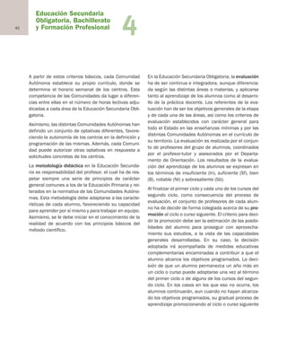 42 4
A partir de estos criterios básicos, cada Comunidad
Autónoma establece su propio currículo, donde se
determina el horario semanal de los centros. Esta
competencia de las Comunidades da lugar a diferen-
cias entre ellas en el número de horas lectivas adju-
dicadas a cada área de la Educación Secundaria Obli-
gatoria.
Asimismo, las distintas Comunidades Autónomas han
definido un conjunto de optativas diferentes, favore-
ciendo la autonomía de los centros en la definición y
programación de las mismas. Además, cada Comuni-
dad puede autorizar otras optativas en respuesta a
solicitudes concretas de los centros.
La metodología didáctica en la Educación Secunda-
ria es responsabilidad del profesor, el cual ha de res-
petar siempre una serie de principios de carácter
general comunes a los de la Educación Primaria y rei-
terados en la normativa de las Comunidades Autóno-
mas. Esta metodología debe adaptarse a las caracte-
rísticas de cada alumno, favoreciendo su capacidad
para aprender por sí mismo y para trabajar en equipo.
Asimismo, se le debe iniciar en el conocimiento de la
realidad de acuerdo con los principios básicos del
método científico.
En la Educación Secundaria Obligatoria, la evaluación
ha de ser continua e integradora, aunque diferencia-
da según las distintas áreas o materias, y aplicarse
tanto al aprendizaje de los alumnos como al desarro-
llo de la práctica docente. Los referentes de la eva-
luación han de ser los objetivos generales de la etapa
y de cada una de las áreas, así como los criterios de
evaluación establecidos con carácter general para
todo el Estado en las enseñanzas mínimas y por las
distintas Comunidades Autónomas en el currículo de
su territorio. La evaluación es realizada por el conjun-
to de profesores del grupo de alumnos, coordinados
por el profesor-tutor y asesorados por el Departa-
mento de Orientación. Los resultados de la evalua-
ción del aprendizaje de los alumnos se expresan en
los términos de insuficiente (In), suficiente (Sf), bien
(B), notable (Nt) y sobresaliente (Sb).
Al finalizar el primer ciclo y cada uno de los cursos del
segundo ciclo, como consecuencia del proceso de
evaluación, el conjunto de profesores de cada alum-
no ha de decidir de forma colegiada acerca de su pro-
moción al ciclo o curso siguiente. El criterio para deci-
dir la promoción debe ser la estimación de las posibi-
lidades del alumno para proseguir con aprovecha-
miento sus estudios, a la vista de las capacidades
generales desarrolladas. En su caso, la decisión
adoptada irá acompañada de medidas educativas
complementarias encaminadas a contribuir a que el
alumno alcance los objetivos programados. La deci-
sión de que un alumno permanezca un año más en
un ciclo o curso puede adoptarse una vez al término
del primer ciclo o de alguno de los cursos del segun-
do ciclo. En los casos en los que eso no ocurra, los
alumnos continuarán, aun cuando no hayan alcanza-
do los objetivos programados, su gradual proceso de
aprendizaje promocionando al ciclo o curso siguiente
Educación Secundaria
Obligatoria, Bachillerato
y Formación Profesional
Educación castellano 27/5/02 08:22 Página 42
 