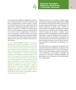 434
con las oportunas medidas de adaptación curricular.
En el caso de que estos alumnos sean mayores de 16
años, excepcionalmente, pueden acceder a Progra-
mas de Diversificación Curricular, encaminados a que
alcancen las capacidades generales propias de la
etapa. Por otra parte, y también con carácter excep-
cional, se puede adoptar la decisión de permanencia
en un ciclo o curso una segunda vez, al final de un
ciclo o curso distinto, cuando se estime que el alum-
no tiene posibilidades de obtener el título de Gradua-
do en Educación Secundaria. Esta decisión irá acom-
pañada de las oportunas medidas educativas com-
plementarias.
La futura Ley de Calidad propondrá una serie de
medidas con el objetivo de corregir los vacíos y defi-
ciencias del actual sistema educativo, que se centra-
rán en la elevación del nivel de calidad de éste y en
su convergencia hacia prioridades de la Unión Euro-
pea en materia educativa. Entre dichas medidas, que
afectarán básicamente a la Educación Secundaria
Obligatoria, se contemplan aquellas dirigidas a: favo-
recer el éxito escolar de los alumnos, potenciar las
funciones de los Equipos Directivos y la autonomía de
los centros, proporcionar un apoyo efectivo al profe-
sorado, reforzando la carrera docente, aumentar la
posibilidad de elección de vías formativas en aras a
alcanzar la excelencia de cada alumno, mejorar la
organización en los centros escolares, modificar la
evaluación del rendimiento escolar propiciando la
pedagogía del esfuerzo y atender y respetar la diver-
sidad cultural para facilitar la integración escolar y
social de los alumnos extranjeros.
Aquellos alumnos que, al finalizar la etapa, hayan
alcanzado los objetivos programados reciben el título
de Graduado en Educación Secundaria, que les facul-
ta para acceder al Bachillerato y a la Formación Pro-
fesional Específica de grado medio. También se
puede proponer la expedición del título para aquellos
alumnos que, aun habiendo sido evaluados negativa-
mente en alguna de las áreas o materias, hayan
alcanzado en términos globales los objetivos estable-
cidos para la etapa. En cualquier caso, al finalizar la
etapa todos los alumnos reciben la acreditación de
los años cursados, las calificaciones obtenidas en las
distintas áreas y materias y una orientación sobre su
futuro académico y profesional, no prescriptiva y con-
fidencial.
Para los alumnos que no alcancen los objetivos de la
Educación Secundaria Obligatoria se organizan Pro-
gramas de Garantía Social, con el fin de proporcio-
narles una formación básica y profesional que les per-
mita incorporarse a la vida activa o proseguir sus
estudios en la Formación Profesional Específica de
grado medio, tras la realización de la prueba de acce-
so correspondiente.
Educación Secundaria
Obligatoria, Bachillerato
y Formación Profesional
Educación castellano 27/5/02 08:22 Página 43
 