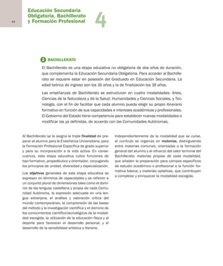Educación Secundaria
Obligatoria, Bachillerato
y Formación Profesional44 4
Al Bachillerato se le asigna la triple finalidad de pre-
parar al alumno para la Enseñanza Universitaria, para
la Formación Profesional Específica de grado superior
y para su incorporación a la vida activa. En conse-
cuencia, esta etapa educativa cubre funciones de
tipo formativo, propedéutico y orientador, conjugando
los principios de unidad, diversidad y especialización.
Los objetivos generales de esta etapa educativa se
expresan en términos de capacidades y se refieren a
un conjunto plural de dimensiones tales como el domi-
nio de las lenguas castellana y propia de cada Comu-
nidad Autónoma, la expresión adecuada en una len-
gua extranjera, el análisis y valoración crítica del
mundo contemporáneo, la comprensión de las bases
del método y la investigación científica y el dominio de
los conocimientos científico-tecnológicos de la modali-
dad escogida, la utilización de la educación física y el
deporte para favorecer el desarrollo personal, y el
desarrollo de la sensibilidad artística y literaria.
Independientemente de la modalidad que se curse,
el currículo se organiza en materias, distinguiendo
entre materias comunes, orientadas a la formación
general del alumno y al refuerzo del valor terminal del
Bachillerato; materias propias de cada modalidad,
que añaden la preparación para campos específicos
de estudio académico o profesional a la función for-
mativa básica; y materias optativas, que contribuyen
a completar y enriquecer la modalidad escogida.
2 BACHILLERATO
El Bachillerato es una etapa educativa no obligatoria de dos años de duración,
que complementa la Educación Secundaria Obligatoria. Para acceder al Bachille-
rato se requiere estar en posesión del Graduado en Educación Secundaria. La
edad teórica de ingreso son los 16 años y la de finalización los 18 años.
Las enseñanzas de Bachillerato se estructuran en cuatro modalidades: Artes,
Ciencias de la Naturaleza y de la Salud, Humanidades y Ciencias Sociales, y Tec-
nología, con el fin de facilitar que cada alumno pueda elegir su propio itinerario
formativo en función de sus capacidades e intereses académicos y profesionales.
El Gobierno del Estado tiene competencia para establecer nuevas modalidades o
modificar las ya definidas, de acuerdo con las Comunidades Autónomas.
Educación castellano 27/5/02 08:22 Página 44
 