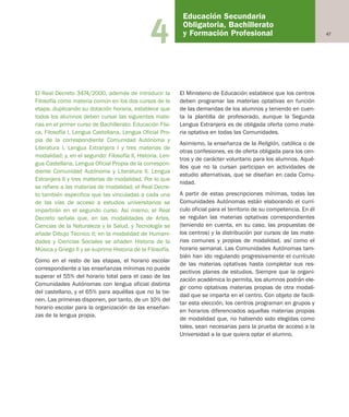 474
El Real Decreto 3474/2000, además de introducir la
Filosofía como materia común en los dos cursos de la
etapa, duplicando su dotación horaria, establece que
todos los alumnos deben cursar las siguientes mate-
rias en el primer curso de Bachillerato: Educación Físi-
ca, Filosofía I, Lengua Castellana, Lengua Oficial Pro-
pia de la correspondiente Comunidad Autónoma y
Literatura I, Lengua Extranjera I y tres materias de
modalidad; y, en el segundo: Filosofía II, Historia, Len-
gua Castellana, Lengua Oficial Propia de la correspon-
diente Comunidad Autónoma y Literatura II, Lengua
Extranjera II y tres materias de modalidad. Por lo que
se refiere a las materias de modalidad, el Real Decre-
to también especifica que las vinculadas a cada una
de las vías de acceso a estudios universitarios se
impartirán en el segundo curso. Así mismo, el Real
Decreto señala que, en las modalidades de Artes,
Ciencias de la Naturaleza y la Salud, y Tecnología se
añade Dibujo Técnico II; en la modalidad de Humani-
dades y Ciencias Sociales se añaden Historia de la
Música y Griego II y se suprime Historia de la Filosofía.
Como en el resto de las etapas, el horario escolar
correspondiente a las enseñanzas mínimas no puede
superar el 55% del horario total para el caso de las
Comunidades Autónomas con lengua oficial distinta
del castellano, y el 65% para aquéllas que no la tie-
nen. Las primeras disponen, por tanto, de un 10% del
horario escolar para la organización de las enseñan-
zas de la lengua propia.
El Ministerio de Educación establece que los centros
deben programar las materias optativas en función
de las demandas de los alumnos y teniendo en cuen-
ta la plantilla de profesorado, aunque la Segunda
Lengua Extranjera es de obligada oferta como mate-
ria optativa en todas las Comunidades.
Asimismo, la enseñanza de la Religión, católica o de
otras confesiones, es de oferta obligada para los cen-
tros y de carácter voluntario para los alumnos. Aqué-
llos que no la cursan participan en actividades de
estudio alternativas, que se diseñan en cada Comu-
nidad.
A partir de estas prescripciones mínimas, todas las
Comunidades Autónomas están elaborando el currí-
culo oficial para el territorio de su competencia. En él
se regulan las materias optativas correspondientes
(teniendo en cuenta, en su caso, las propuestas de
los centros) y la distribución por cursos de las mate-
rias comunes y propias de modalidad, así como el
horario semanal. Las Comunidades Autónomas tam-
bién han ido regulando progresivamente el currículo
de las materias optativas hasta completar sus res-
pectivos planes de estudios. Siempre que la organi-
zación académica lo permita, los alumnos podrán ele-
gir como optativas materias propias de otra modali-
dad que se imparta en el centro. Con objeto de facili-
tar esta elección, los centros programan en grupos y
en horarios diferenciados aquellas materias propias
de modalidad que, no habiendo sido elegidas como
tales, sean necesarias para la prueba de acceso a la
Universidad a la que quiera optar el alumno.
Educación Secundaria
Obligatoria, Bachillerato
y Formación Profesional
Educación castellano 27/5/02 08:22 Página 47
 