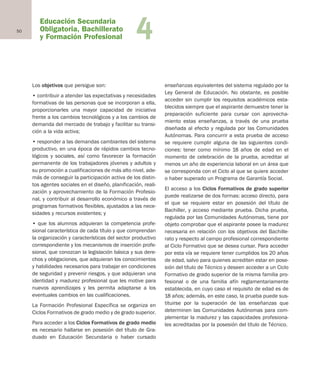 Educación Secundaria
Obligatoria, Bachillerato
y Formación Profesional
50 4
Los objetivos que persigue son:
• contribuir a atender las expectativas y necesidades
formativas de las personas que se incorporan a ella,
proporcionarles una mayor capacidad de iniciativa
frente a los cambios tecnológicos y a los cambios de
demanda del mercado de trabajo y facilitar su transi-
ción a la vida activa;
• responder a las demandas cambiantes del sistema
productivo, en una época de rápidos cambios tecno-
lógicos y sociales, así como favorecer la formación
permanente de los trabajadores jóvenes y adultos y
su promoción a cualificaciones de más alto nivel, ade-
más de conseguir la participación activa de los distin-
tos agentes sociales en el diseño, planificación, reali-
zación y aprovechamiento de la Formación Profesio-
nal, y contribuir al desarrollo económico a través de
programas formativos flexibles, ajustados a las nece-
sidades y recursos existentes; y
• que los alumnos adquieran la competencia profe-
sional característica de cada título y que comprendan
la organización y características del sector productivo
correspondiente y los mecanismos de inserción profe-
sional, que conozcan la legislación básica y sus dere-
chos y obligaciones, que adquieran los conocimientos
y habilidades necesarios para trabajar en condiciones
de seguridad y prevenir riesgos, y que adquieran una
identidad y madurez profesional que les motive para
nuevos aprendizajes y les permita adaptarse a los
eventuales cambios en las cualificaciones.
La Formación Profesional Específica se organiza en
Ciclos Formativos de grado medio y de grado superior.
Para acceder a los Ciclos Formativos de grado medio
es necesario hallarse en posesión del título de Gra-
duado en Educación Secundaria o haber cursado
enseñanzas equivalentes del sistema regulado por la
Ley General de Educación. No obstante, es posible
acceder sin cumplir los requisitos académicos esta-
blecidos siempre que el aspirante demuestre tener la
preparación suficiente para cursar con aprovecha-
miento estas enseñanzas, a través de una prueba
diseñada al efecto y regulada por las Comunidades
Autónomas. Para concurrir a esta prueba de acceso
se requiere cumplir alguna de las siguientes condi-
ciones: tener como mínimo 18 años de edad en el
momento de celebración de la prueba, acreditar al
menos un año de experiencia laboral en un área que
se corresponda con el Ciclo al que se quiere acceder
o haber superado un Programa de Garantía Social.
El acceso a los Ciclos Formativos de grado superior
puede realizarse de dos formas: acceso directo, para
el que se requiere estar en posesión del título de
Bachiller, y acceso mediante prueba. Dicha prueba,
regulada por las Comunidades Autónomas, tiene por
objeto comprobar que el aspirante posee la madurez
necesaria en relación con los objetivos del Bachille-
rato y respecto al campo profesional correspondiente
al Ciclo Formativo que se desea cursar. Para acceder
por esta vía se requiere tener cumplidos los 20 años
de edad, salvo para quienes acrediten estar en pose-
sión del título de Técnico y deseen acceder a un Ciclo
Formativo de grado superior de la misma familia pro-
fesional o de una familia afín reglamentariamente
establecida, en cuyo caso el requisito de edad es de
18 años; además, en este caso, la prueba puede sus-
tituirse por la superación de las enseñanzas que
determinen las Comunidades Autónomas para com-
plementar la madurez y las capacidades profesiona-
les acreditadas por la posesión del título de Técnico.
Educación castellano 27/5/02 08:22 Página 50
 