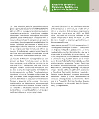 514
Los Ciclos Formativos, tanto de grado medio como de
grado superior, se estructuran en módulos de forma-
ción con el fin de conseguir una estrecha vinculación
con el sistema productivo y una elevada capacidad
de respuesta a los cambios tecnológicos, económicos
y sociales. Estos módulos están concebidos como el
instrumento para lograr la competencia profesional
requerida en el empleo asociado a cada título de For-
mación Profesional, que constituye la referencia fun-
damental para definir la formación. El perfil profesio-
nal que inspira cada Ciclo Formativo es definido por
expertos de cada campo ocupacional, con la partici-
pación de las organizaciones empresariales, sindica-
les y profesionales más representativas del sector.
Los módulos de formación teórico-práctica que com-
prenden los Ciclos Formativos pueden ser de dos
tipos: asociados a una unidad de competencia (los
más específicos) y transversales o de base, que con-
tribuyen a construir capacidades transversales bási-
cas para la competencia profesional del Ciclo Forma-
tivo correspondiente. Los Ciclos Formativos incluyen
también un módulo de Formación en Centros de Tra-
bajo que deben cursar obligatoriamente todos los
alumnos. Se trata de un bloque de formación especí-
fica que se desarrolla en la empresa y tiene como
objetivo aplicar los conocimientos teóricos aprendi-
dos en los centros educativos en procesos producti-
vos concretos y situaciones laborales reales, así
como conocer y comprender, de forma real, la organi-
zación socio-laboral de un centro de trabajo.
La duración de cada Ciclo, así como de los módulos
profesionales que lo componen, es variable en fun-
ción de la naturaleza de la competen-cia profesional
de cada uno, y oscila entre las 1.300 y las 2.000
horas. La duración del módulo de Formación en Cen-
tros de Trabajo varía de 350 a 750 horas. Los Ciclos
de mayor duración se organizan, generalmente, en
dos cursos académicos.
Hasta el curso escolar 2000/2001 se han definido 22
familias profesionales y un total de 61 Ciclos Formati-
vos de grado medio y 75 de grado superior. Las Comu-
nidades Autónomas han ido regulando, a su vez, la
implantación de estos Ciclos de manera distinta y con
ritmos desiguales, de modo que en la actualidad exis-
te un mosaico muy plural en relación con la implan-
tación de esta oferta. Las familias reguladas son: Acti-
vidades Agrarias, Actividades Físicas y Deportivas,
Actividades Marítimo-Pesqueras, Administración,
Artes Gráficas, Comercio y Marketing, Comunicación,
Imagen y Sonido, Edificación y Obra Civil, Electricidad
y Electrónica, Fabricación Mecánica, Hostelería y
Turismo, Imagen Personal, Industrias Alimentarias,
Informática, Madera y Mueble, Mantenimiento de
Vehículos Autopropulsados, Mantenimiento y Servi-
cios a la Producción, Química, Sanidad, Servicios
Socioculturales y a la Comunidad, Textil, Confección y
Piel, y Vidrio y Cerámica.
Educación Secundaria
Obligatoria, Bachillerato
y Formación Profesional
Educación castellano 27/5/02 08:22 Página 51
 