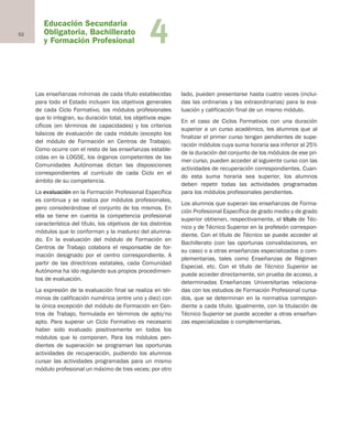 Educación Secundaria
Obligatoria, Bachillerato
y Formación Profesional
52 4
Las enseñanzas mínimas de cada título establecidas
para todo el Estado incluyen los objetivos generales
de cada Ciclo Formativo, los módulos profesionales
que lo integran, su duración total, los objetivos espe-
cíficos (en términos de capacidades) y los criterios
básicos de evaluación de cada módulo (excepto los
del módulo de Formación en Centros de Trabajo).
Como ocurre con el resto de las enseñanzas estable-
cidas en la LOGSE, los órganos competentes de las
Comunidades Autónomas dictan las disposiciones
correspondientes al currículo de cada Ciclo en el
ámbito de su competencia.
La evaluación en la Formación Profesional Específica
es continua y se realiza por módulos profesionales,
pero considerándose el conjunto de los mismos. En
ella se tiene en cuenta la competencia profesional
característica del título, los objetivos de los distintos
módulos que lo conforman y la madurez del alumna-
do. En la evaluación del módulo de Formación en
Centros de Trabajo colabora el responsable de for-
mación designado por el centro correspondiente. A
partir de las directrices estatales, cada Comunidad
Autónoma ha ido regulando sus propios procedimien-
tos de evaluación.
La expresión de la evaluación final se realiza en tér-
minos de calificación numérica (entre uno y diez) con
la única excepción del módulo de Formación en Cen-
tros de Trabajo, formulada en términos de apto/no
apto. Para superar un Ciclo Formativo es necesario
haber sido evaluado positivamente en todos los
módulos que lo componen. Para los módulos pen-
dientes de superación se programan las oportunas
actividades de recuperación, pudiendo los alumnos
cursar las actividades programadas para un mismo
módulo profesional un máximo de tres veces; por otro
lado, pueden presentarse hasta cuatro veces (inclui-
das las ordinarias y las extraordinarias) para la eva-
luación y calificación final de un mismo módulo.
En el caso de Ciclos Formativos con una duración
superior a un curso académico, los alumnos que al
finalizar el primer curso tengan pendientes de supe-
ración módulos cuya suma horaria sea inferior al 25%
de la duración del conjunto de los módulos de ese pri-
mer curso, pueden acceder al siguiente curso con las
actividades de recuperación correspondientes. Cuan-
do esta suma horaria sea superior, los alumnos
deben repetir todas las actividades programadas
para los módulos profesionales pendientes.
Los alumnos que superan las enseñanzas de Forma-
ción Profesional Específica de grado medio y de grado
superior obtienen, respectivamente, el título de Téc-
nico y de Técnico Superior en la profesión correspon-
diente. Con el título de Técnico se puede acceder al
Bachillerato (con las oportunas convalidaciones, en
su caso) o a otras enseñanzas especializadas o com-
plementarias, tales como Enseñanzas de Régimen
Especial, etc. Con el título de Técnico Superior se
puede acceder directamente, sin prueba de acceso, a
determinadas Enseñanzas Universitarias relaciona-
das con los estudios de Formación Profesional cursa-
dos, que se determinan en la normativa correspon-
diente a cada título. Igualmente, con la titulación de
Técnico Superior se puede acceder a otras enseñan-
zas especializadas o complementarias.
Educación castellano 27/5/02 08:22 Página 52
 