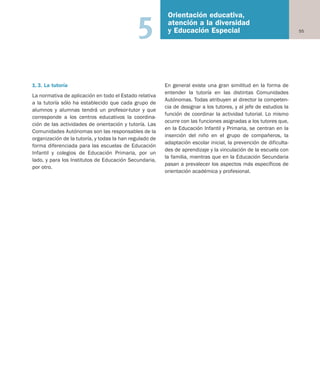 55
Orientación educativa,
atención a la diversidad
y Educación Especial5
1.3. La tutoría
La normativa de aplicación en todo el Estado relativa
a la tutoría sólo ha establecido que cada grupo de
alumnos y alumnas tendrá un profesor-tutor y que
corresponde a los centros educativos la coordina-
ción de las actividades de orientación y tutoría. Las
Comunidades Autónomas son las responsables de la
organización de la tutoría, y todas la han regulado de
forma diferenciada para las escuelas de Educación
Infantil y colegios de Educación Primaria, por un
lado, y para los Institutos de Educación Secundaria,
por otro.
En general existe una gran similitud en la forma de
entender la tutoría en las distintas Comunidades
Autónomas. Todas atribuyen al director la competen-
cia de designar a los tutores, y al jefe de estudios la
función de coordinar la actividad tutorial. Lo mismo
ocurre con las funciones asignadas a los tutores que,
en la Educación Infantil y Primaria, se centran en la
inserción del niño en el grupo de compañeros, la
adaptación escolar inicial, la prevención de dificulta-
des de aprendizaje y la vinculación de la escuela con
la familia, mientras que en la Educación Secundaria
pasan a prevalecer los aspectos más específicos de
orientación académica y profesional.
Educación castellano 27/5/02 08:22 Página 55
 