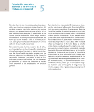 58
Orientación educativa,
atención a la diversidad
y Educación Especial 5
Para los alumnos con necesidades educativas espe-
ciales que requieren adaptaciones significativas del
currículo en varias o en todas las áreas, los centros
cuentan con personal de apoyo, que refuerza el tra-
bajo del resto de los docentes. La organización de los
apoyos varía de unos centros a otros, según las nece-
sidades de los alumnos y la organización escolar, de
forma que puede llevarse a cabo en el mismo grupo-
aula o en agrupamientos específicos con un número
reducido de alumnos fuera del aula.
Para determinados alumnos mayores de 16 años,
previa su oportuna evaluación, pueden establecerse
diversificaciones del currículo en los centros ordina-
rios. La diversificación curricular persigue que los
alumnos alcancen los objetivos de la Educación
Secundaria Obligatoria y, por tanto, el título de Gra-
duado en Educación Secundaria, con una metodolo-
gía específica y a través de contenidos e incluso
áreas diferentes a las establecidas con carácter
general.
Para los alumnos mayores de 16 años que no alcan-
zan los objetivos de la Educación Secundaria Obliga-
toria se pueden establecer Programas de Garantía
Social. La finalidad de estos programas es proporcio-
nar al alumnado una formación básica y profesional
que les permita incorporarse a la vida activa o prose-
guir sus estudios, especialmente en la Formación Pro-
fesional Específica de grado medio mediante la supe-
ración de una prueba de acceso. Esta doble finalidad
sitúa los Programas de Garantía Social a caballo
entre el sistema educativo y el mundo laboral, incor-
porando elementos formativos propios de la etapa de
Educación Secundaria Obligatoria y de la Formación
Profesional Ocupacional, por lo que se fomenta la
colaboración de otras Administraciones (Trabajo, Bie-
nestar Social) en su desarrollo, especialmente de los
Ayuntamientos. Estos Programas presentan un carác-
ter interinstitucional y no pueden considerarse única-
mente educativos, puesto que no conducen a ningu-
na titulación y no forman parte de ninguno de los
niveles, etapas, ciclos y grados en que se organiza el
sistema educativo.
Educación castellano 27/5/02 08:22 Página 58
 