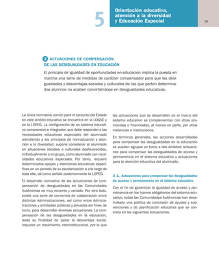 59
Orientación educativa,
atención a la diversidad
y Educación Especial5
La única normativa común para el conjunto del Estado
en este ámbito educativo se encuentra en la LOGSE y
en la LOPEG. La configuración de un sistema educati-
vo comprensivo e integrador, que debe responder a las
necesidades educativas especiales del alumnado
atendiendo a los principios de normalización y aten-
ción a la diversidad, supone considerar al alumnado
en situaciones sociales o culturales desfavorecidas,
individualmente o en grupo, como alumnado con nece-
sidades educativas especiales. Por tanto, requiere
determinados apoyos y atenciones educativas especí-
ficas en un periodo de su escolarización o a lo largo de
toda ella, tal como señaló posteriormente la LOPEG.
El desarrollo normativo de las actuaciones de com-
pensación de desigualdades en las Comunidades
Autónomas es muy reciente y variado. Por otro lado,
existe una serie de convenios de colaboración entre
distintas Administraciones, así como entre Adminis-
traciones y entidades públicas y privadas sin fines de
lucro, para desarrollar diversas actuaciones. La com-
pensación de las desigualdades en la educación,
dada su finalidad de paliar la desventaja social,
requiere un tratamiento interinstitucional, por lo que
las actuaciones que se desarrollan en el marco del
sistema educativo se complementan con otras pro-
movidas o financiadas, al menos en parte, por otras
instancias o instituciones.
En términos generales, las acciones desarrolladas
para compensar las desigualdades en la educación
se pueden agrupar en torno a dos ámbitos: actuacio-
nes para compensar las desigualdades de acceso y
permanencia en el sistema educativo y actuaciones
para la atención educativa del alumnado.
3.1. Actuaciones para compensar las desigualdades
de acceso y permanencia en el sistema educativo
Con el fin de garantizar la igualdad de acceso y per-
manencia en los tramos obligatorios del sistema edu-
cativo, todas las Comunidades Autónomas han desa-
rrollado una política de concesión de ayudas y sub-
venciones y de planificación educativa que se con-
creta en las siguientes actuaciones.
3 ACTUACIONES DE COMPENSACIÓN
DE LAS DESIGUALDADES EN EDUCACIÓN
El principio de igualdad de oportunidades en educación implica la puesta en
marcha una serie de medidas de carácter compensador para que las desi-
gualdades y desventajas sociales y culturales de las que parten determina-
dos alumnos no acaben convirtiéndose en desigualdades educativas.
Educación castellano 27/5/02 08:22 Página 59
 