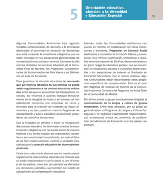 61
Orientación educativa,
atención a la diversidad
y Educación Especial5
Algunas Comunidades Autónomas han regulado
medidas extraordinarias de atención a la diversidad
destinadas al alumnado en situación de desventaja
que esté cursando la enseñanza obligatoria que no
están incluidas en las actuaciones generalizadas de
compensación educativa en centros. Ejemplos de ello
son las Unidades de Currículo Adaptado de la Comu-
nidad Foral de Navarra, los Programas Complemen-
tarios de Escolarización del País Vasco y las Bibliote-
cas de Aula de Andalucía.
Para garantizar la atención educativa del alumnado
que por motivos laborales de sus familias no puede
asistir regularmente a los centros educativos ordina-
rios, entre los que se encuentran los trabajadores cir-
censes, los feriantes o quienes trabajan temporal-
mente en la recogida de frutos o en torneos, se han
establecido convenios con empresas de circos y
feriantes para la creación de Unidades de Apoyo Iti-
nerantes y se han puesto en marcha Programas de
escolarización y apoyo educativo al alumnado proce-
dente de colectivos temporeros.
Con la finalidad de prevenir y evitar la marginación
del proceso educativo del alumnado en edad de esco-
larización obligatoria que no pueda asistir de manera
habitual a su centro escolar por prescripción faculta-
tiva o por encontrarse hospitalizado, en todo el Esta-
do se han creado servicios, centros o unidades edu-
cativas para la atención educativa del alumnado hos-
pitalizado.
Existe otro colectivo de jóvenes que no pueden asistir
regularmente a los centros docentes por motivos que
no están relacionados ni con la salud ni con el traba-
jo de los padres, como son por ejemplo los afectados
por decisiones judiciales, que también son objeto de
actuaciones de compensación educativa.
Además, todas las Comunidades Autónomas han
puesto en marcha, en colaboración con otras institu-
ciones o entidades, Programas de Garantía Social
destinados a completar la formación básica y propor-
cionar una mínima cualificación profesional a aque-
llos alumnos mayores de 16 años, desescolarizados o
en grave riesgo de abandono escolar, que se encuen-
tren en situaciones sociales o culturales desfavoreci-
das y sin expectativas de obtener el Graduado en
Educación Secundaria. Con el mismo objetivo, algu-
nas Comunidades están desarrollando otros progra-
mas específicos de compensación. Éste es el caso
del Programa de Tutorías de Jóvenes de la Comuni-
dad Autónoma Canaria y del Programa de Aulas-Taller
de la Comunidad de Madrid.
Por último, existe un grupo de actuaciones dirigidas al
mantenimiento de la lengua y cultura de grupos
minoritarios. Entre ellas destacan, por su grado de
generalización, el Programa de Lengua y Cultura Por-
tuguesa y el Programa Experimental Hispano-Marro-
quí, enmarcados ambos en convenios de colabora-
ción del Ministerio de Educación con los países res-
pectivos.
Educación castellano 27/5/02 08:22 Página 61
 