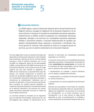 62
Orientación educativa,
atención a la diversidad
y Educación Especial 5
El marco legal sobre el que se asientan las bases del
desarrollo de la Educación Especial en todo el Estado
está constituido, además de por las normas básicas
comunes a todo el sistema educativo, por la Ley
13/1982 de Integración Social de los Minusválidos
(LISMI) y el Real Decreto 334/1985 de Ordenación de
la Educación Especial. Junto a estas normas de rango
superior hay que citar también la regulación, en
1996, de las condiciones y el procedimiento para fle-
xibilizar, con carácter excepcional, la duración del
periodo de escolaridad obligatoria para los alumnos
con necesidades educativas especiales asociadas a
condiciones de sobredotación intelectual, que es
también de aplicación en todo el territorio del Estado.
Esta normativa de carácter general establece un
modelo de Educación Especial y unos planteamientos
en la atención educativa a los alumnos con necesi-
dades educativas especiales comunes en todas las
Comunidades Autónomas.
La normativa estatal se completa con la regulación
que las distintas Comunidades Autónomas han ido
promulgando para adaptar el ordenamiento de la
atención al alumnado con necesidades educativas
especiales a su territorio.
La atención al alumnado con necesidades educativas
especiales asociadas a discapacidad contempla dis-
tintas modalidades de escolarización, en función de
la naturaleza de tales necesidades y de los recursos
que se requieran para darles respuesta:
• escolarización en unidades y centros ordinarios,
con los apoyos y adaptaciones precisos;
• escolarización en unidades de Educación Especial
en centros ordinarios; y
• escolarización en centros específicos de Educación
Especial.
Siempre que sea posible, el alumnado con necesida-
des educativas especiales debe ser escolarizado en
régimen de integración y, de acuerdo con el principio
de normalización, en el centro educativo que le
corresponda o en el más cercano al lugar donde
desarrolla su vida. La escolarización en unidades o
centros específicos de Educación Especial sólo se lle-
4 EDUCACIÓN ESPECIAL
La LOGSE regula y ordena la Educación Especial dentro de las Enseñanzas de
Régimen General, consagra la integración de la Educación Especial en el sis-
tema ordinario e introduce el concepto de necesidades educativas especiales.
Posteriormente, la LOPEG, al definir la población con necesidades educativas
especiales, distingue a los alumnos con necesidades educativas especiales
debidas a situaciones sociales o culturales desfavorecidas de aquéllos que
padecen discapacidades físicas, psíquicas o sensoriales o manifiestan tras-
tornos graves de conducta. Este apartado se centra en el segundo grupo de
alumnos, que son el colectivo destinatario de la Educación Especial.
Educación castellano 27/5/02 08:22 Página 62
 