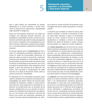 63
Orientación educativa,
atención a la diversidad
y Educación Especial5
vará a cabo cuando sus necesidades no queden
satisfechas en el centro ordinario, y durará única-
mente el tiempo que la disminución o discapacidad
haga imposible la integración.
Todas las Comunidades Autónomas, con objeto de
conseguir una adecuada atención educativa, han
establecido la posibilidad de definir centros de esco-
larización preferente para determinadas discapacida-
des cuando la respuesta a las necesidades que con-
llevan requieran dotaciones y equipamientos singula-
res o una especialización profesional de difícil gene-
ralización.
El proceso seguido para la escolarización del alum-
nado con necesidades educativas especiales es el
mismo en todas las Comunidades Autónomas. En
todos los casos se busca la prevención y detección
temprana para establecer lo antes posible las medi-
das educativas que permitan paliar los efectos sobre
el proceso de aprendizaje de los alumnos, por lo que
el proceso de escolarización debe realizarse lo antes
posible, a partir del momento de su detección. Asi-
mismo, tiene prioridad la escolarización de estos
alumnos en la etapa de Educación Infantil, dado su
carácter preventivo y rehabilitador.
El diagnóstico de las necesidades educativas espe-
ciales se establece tras el proceso de evaluación psi-
copedagógica que deben realizar los servicios espe-
cializados de orientación creados en cada Comuni-
dad Autónoma. Esta evaluación se acompaña de un
dictamen de escolarización que, en previsión de los
apoyos y adaptaciones que va a precisar el alumno,
propone la modalidad de escolarización más adecua-
da y el o los centros más cercanos al domicilio del
alumno que reúnan las condiciones necesarias en
cuanto a recursos, personal especializado, etc. Siem-
pre se tiene en cuenta la opinión de los padres o tuto-
res legales del alumno antes de proceder a la escola-
rización.
La decisión que se adopte, en todos los casos, tiene
carácter revisable. La revisión es preceptiva al finali-
zar cada etapa educativa, aunque su periodicidad
puede ser menor cuando el alumno se encuentre
escolarizado en unidades o centros de Educación
Especial con objeto de facilitar su acceso, siempre
que sea posible, a un régimen de mayor integración.
Los niveles educativos para los alumnos con necesi-
dades educativas especiales son los mismos que se
han establecido con carácter general para todos los
alumnos, con las adaptaciones correspondientes.
Existe la posibilidad, para los alumnos que presentan
altas capacidades intelectuales, de anticipar un año
el inicio de la escolaridad obligatoria o de reducir la
duración de ésta en un total de dos años (uno en la
Educación Primaria y otro en la Educación Secunda-
ria Obligatoria). Esta medida, de aplicación excepcio-
nal, debe ser autorizada por la Inspección Educativa
de la Comunidad Autónoma correspondiente, siguien-
do el proceso que cada una haya establecido y siem-
pre tras la oportuna evaluación psicopedagógica.
Los objetivos de la Educación Especial, al estar inte-
grada en el sistema educativo ordinario, deben ajus-
tarse a los planteamientos educativos generales,
adecuándose en cada caso a las características de
los alumnos. Los objetivos generales de las distintas
etapas educativas son el referente de las programa-
ciones individuales o adaptaciones curriculares de
los alumnos con necesidades educativas especiales,
tanto si cursan las enseñanzas en centros ordinarios
como si lo hacen en centros de Educación Especial.
En estos últimos, dada su especificidad, los objetivos
Educación castellano 27/5/02 08:22 Página 63
 
