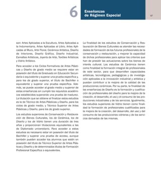 67
Enseñanzas
de Régimen Especial6
son: Artes Aplicadas a la Escultura, Artes Aplicadas a
la Indumentaria, Artes Aplicadas al Libro, Artes Apli-
cadas al Muro, Arte Floral, Cerámica Artística, Diseño
de Interiores, Diseño Gráfico, Diseño Industrial,
Esmaltes Artísticos, Joyería de Arte, Textiles Artísticos
y Vidrio Artístico.
Para acceder a los Ciclos Formativos de Artes Plásti-
cas y Diseño de grado medio se requiere estar en
posesión del título de Graduado en Educación Secun-
daria o equivalente y superar una prueba específica y,
para los de grado superior, el título de Bachiller o
equivalente y superar una prueba específica. Ade-
más, se puede acceder al grado medio y superior de
estas enseñanzas sin cumplir los requisitos académi-
cos establecidos superando una prueba de madurez.
La titulación que se obtiene al finalizar estos estudios
es la de Técnico de Artes Plásticas y Diseño, para los
ciclos de grado medio, y Técnico Superior de Artes
Plásticas y Diseño, para los de grado superior.
Los estudios superiores de Conservación y Restaura-
ción de Bienes Culturales, los de Cerámica, los de
Diseño y los de Vidrio tienen una duración de tres
años y proporcionan titulaciones equivalentes a las
de Diplomado universitario. Para acceder a estos
estudios es necesario estar en posesión del título de
Bachiller y superar una prueba de acceso, aunque
también pueden acceder los alumnos que estén en
posesión del título de Técnico Superior de Artes Plás-
ticas y Diseño y de determinados títulos de Formación
Profesional Específica o equivalentes.
La finalidad de los estudios de Conservación y Res-
tauración de Bienes Culturales es atender las necesi-
dades de formación de los futuros profesionales de la
conservación y restauración, y mejorar la capacidad
de dichos profesionales para aplicar los criterios que
han de presidir las actuaciones sobre los bienes de
interés cultural. Los estudios de Cerámica tienen
como finalidad la formación integral de profesionales
de este sector, para que desarrollen capacidades
artísticas, tecnológicas, pedagógicas y de investiga-
ción aplicadas a la innovación industrial y artística y
puedan contribuir a la mejora de la calidad de las
producciones cerámicas. Por su parte, la finalidad de
las enseñanzas de Diseño es la formación y cualifica-
ción de profesionales del diseño para la mejora de la
creación, el desarrollo, el uso y el consumo de las pro-
ducciones industriales y de los servicios. Igualmente,
los estudios superiores de Vidrio tienen como finali-
dad la formación de profesionales cualificados para
la mejora de la creación, del desarrollo, del uso y del
consumo de las producciones vidrieras y de los servi-
cios derivados de las mismas.
Educación castellano 27/5/02 08:22 Página 67
 